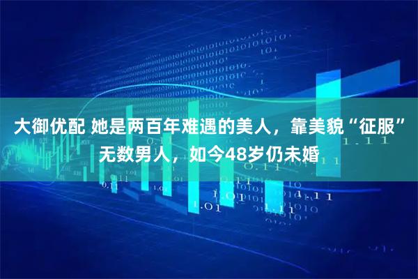 大御优配 她是两百年难遇的美人,靠美貌“征服”无数男人,如今48岁仍未婚