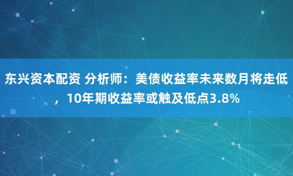 东兴资本配资 分析师:美债收益率未来数月将走低,10年期收益率或触及低点3.8%