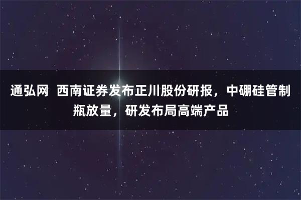 通弘网  西南证券发布正川股份研报，中硼硅管制瓶放量，研发布局高端产品