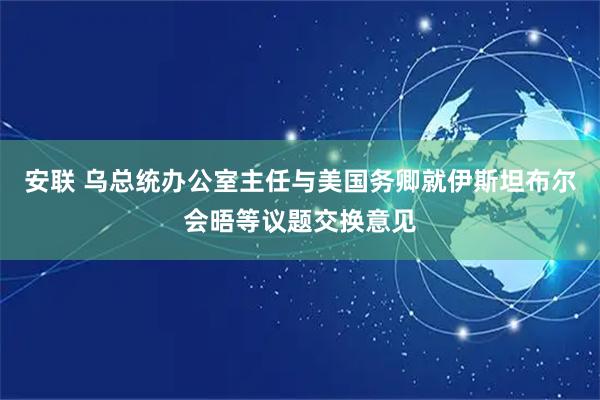 安联 乌总统办公室主任与美国务卿就伊斯坦布尔会晤等议题交换意见