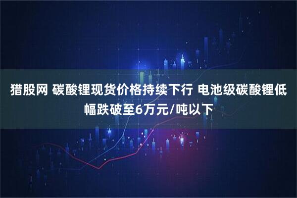 猎股网 碳酸锂现货价格持续下行 电池级碳酸锂低幅跌破至6万元/吨以下