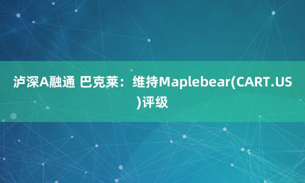 泸深A融通 巴克莱:维持Maplebear(CART.US)评级