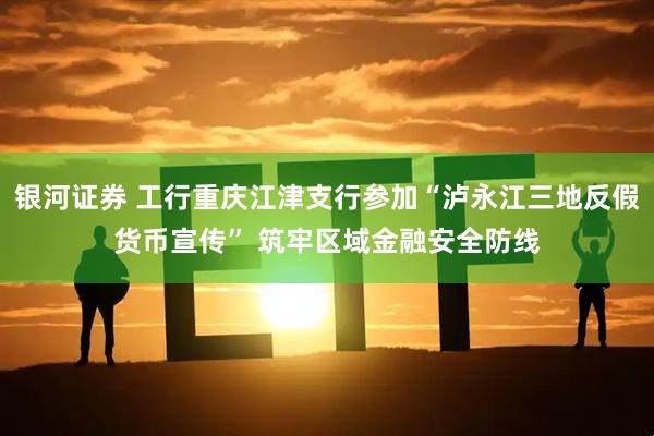 银河证券 工行重庆江津支行参加“泸永江三地反假货币宣传” 筑牢区域金融安全防线