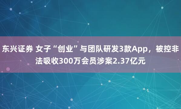 东兴证券 女子“创业”与团队研发3款App,被控非法吸收300万会员涉案2.37亿元