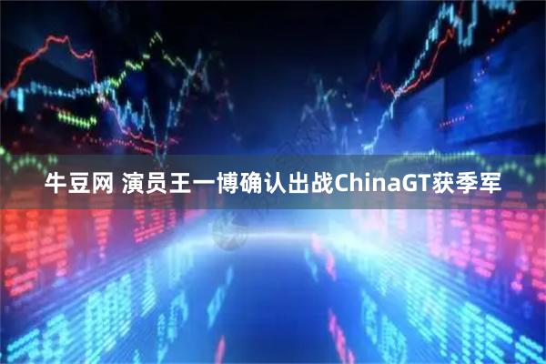 牛豆网 演员王一博确认出战ChinaGT获季军