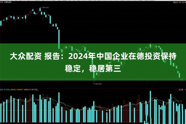 大众配资 报告:2024年中国企业在德投资保持稳定,稳居第三