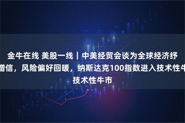 金牛在线 美股一线|中美经贸会谈为全球经济纾压增信,风险偏好回暖,纳斯达克100指数进入技术性牛市