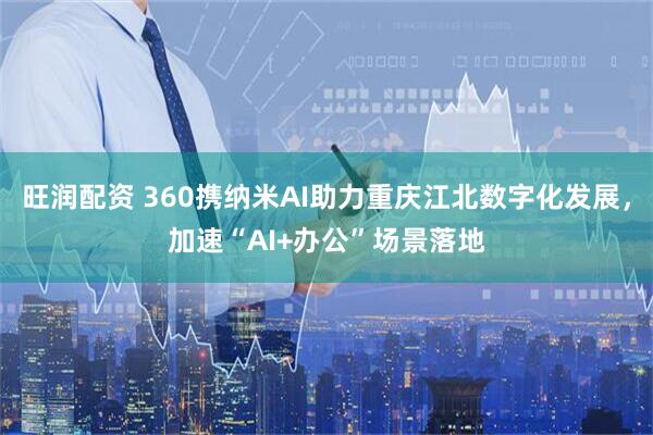 旺润配资 360携纳米AI助力重庆江北数字化发展,加速“AI+办公”场景落地