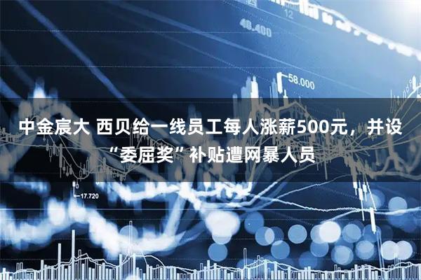 中金宸大 西贝给一线员工每人涨薪500元,并设“委屈奖”补贴遭网暴人员