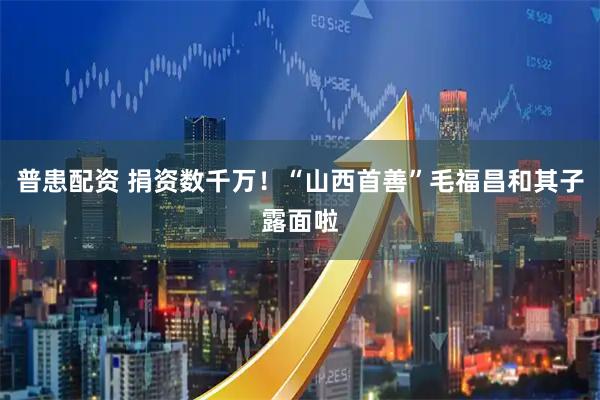 普患配资 捐资数千万!“山西首善”毛福昌和其子露面啦
