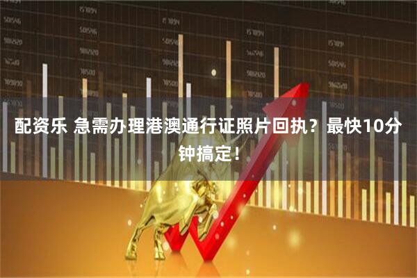 配资乐 急需办理港澳通行证照片回执?最快10分钟搞定!