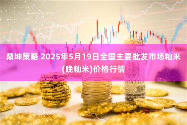 鼎坤策略 2025年5月19日全国主要批发市场籼米(晚籼米)价格行情