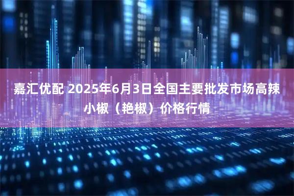 嘉汇优配 2025年6月3日全国主要批发市场高辣小椒（艳椒）价格行情