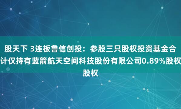 股天下 3连板鲁信创投：参股三只股权投资基金合计仅持有蓝箭航天空间科技股份有限公司0.89%股权