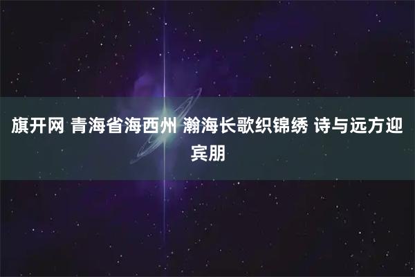 旗开网 青海省海西州 瀚海长歌织锦绣 诗与远方迎宾朋