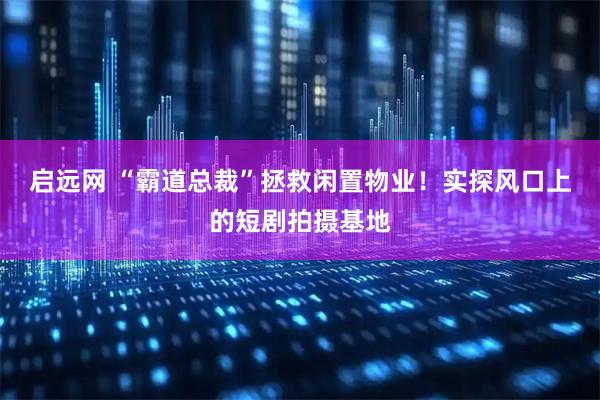 启远网 “霸道总裁”拯救闲置物业!实探风口上的短剧拍摄基地