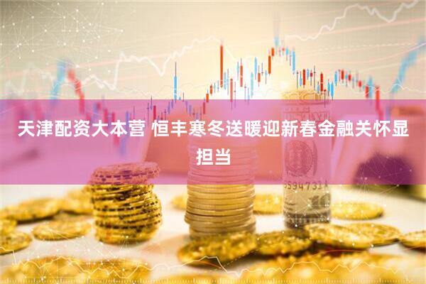 天津配资大本营 恒丰寒冬送暖迎新春金融关怀显担当