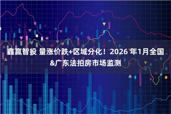 鑫赢智投 量涨价跌+区域分化！2026 年1月全国&广东法拍房市场监测