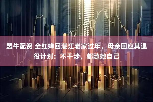 盟牛配资 全红婵回湛江老家过年，母亲回应其退役计划：不干涉，都随她自己