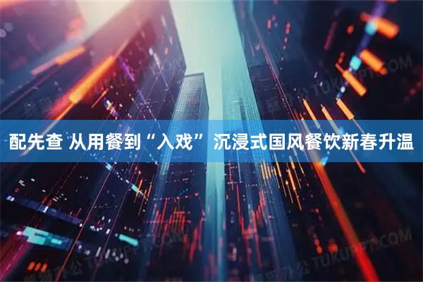 配先查 从用餐到“入戏” 沉浸式国风餐饮新春升温