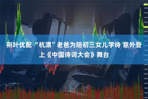 荆叶优配 “杭漂”老爸为陪初三女儿学诗 意外登上《中国诗词大会》舞台