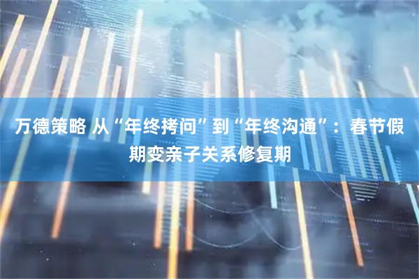 万德策略 从“年终拷问”到“年终沟通”：春节假期变亲子关系修复期