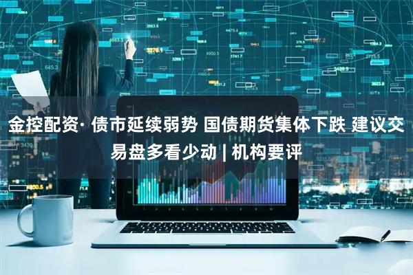 金控配资· 债市延续弱势 国债期货集体下跌 建议交易盘多看少动 | 机构要评