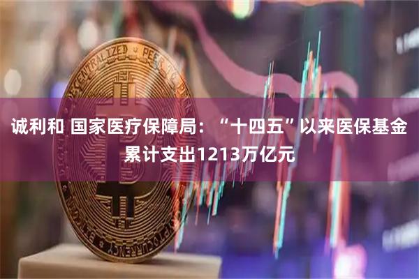 诚利和 国家医疗保障局：“十四五”以来医保基金累计支出1213万亿元