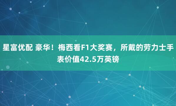 星富优配 豪华！梅西看F1大奖赛，所戴的劳力士手表价值42.5万英镑