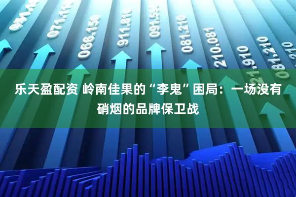 乐天盈配资 岭南佳果的“李鬼”困局：一场没有硝烟的品牌保卫战