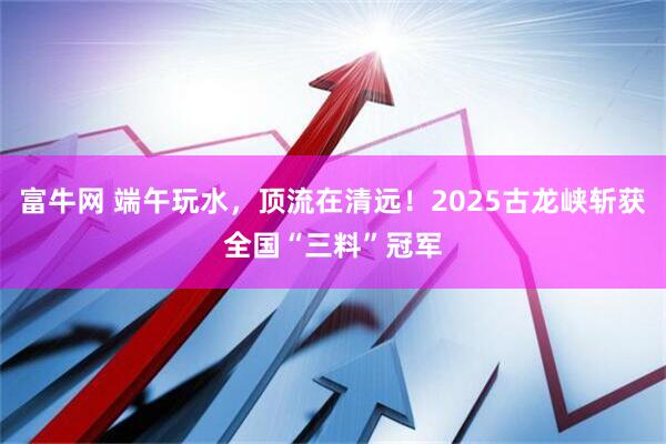 富牛网 端午玩水，顶流在清远！2025古龙峡斩获全国“三料”冠军
