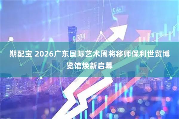 期配宝 2026广东国际艺术周将移师保利世贸博览馆焕新启幕